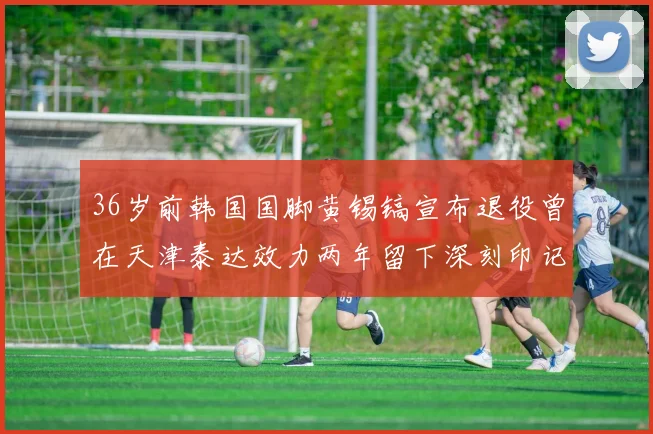 36岁前韩国国脚黄锡镐宣布退役曾在天津泰达效力两年留下深刻印记