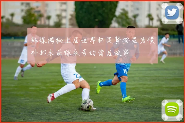 韩媒揭秘上届世界杯吴贤揆虽为候补却未获球衣号的背后故事