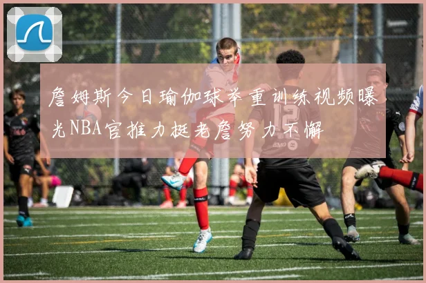 詹姆斯今日瑜伽球举重训练视频曝光NBA官推力挺老詹努力不懈