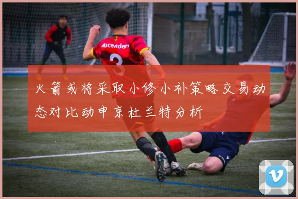 火箭或将采取小修小补策略交易动态对比动申京杜兰特分析