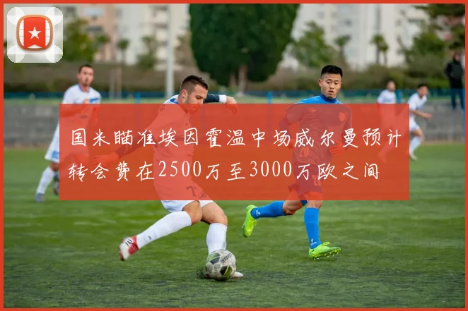 国米瞄准埃因霍温中场威尔曼预计转会费在2500万至3000万欧之间