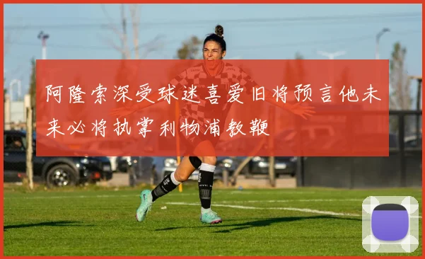 阿隆索深受球迷喜爱旧将预言他未来必将执掌利物浦教鞭