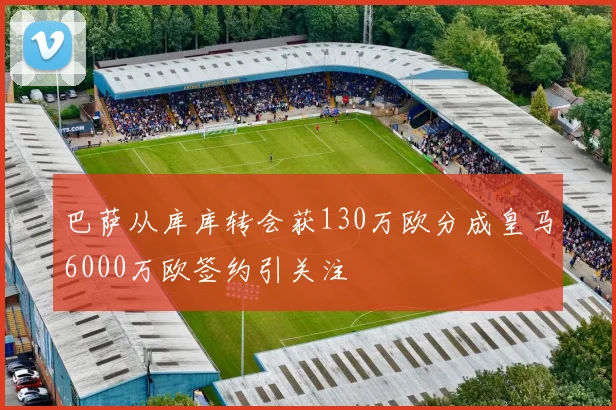 巴萨从库库转会获130万欧分成皇马6000万欧签约引关注