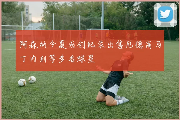 阿森纳今夏或创纪录出售厄德高马丁内利等多名球星