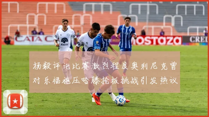 杨毅评论比赛激烈程度奥利尼克曾对乐福施压哈滕抢板挑战引发热议