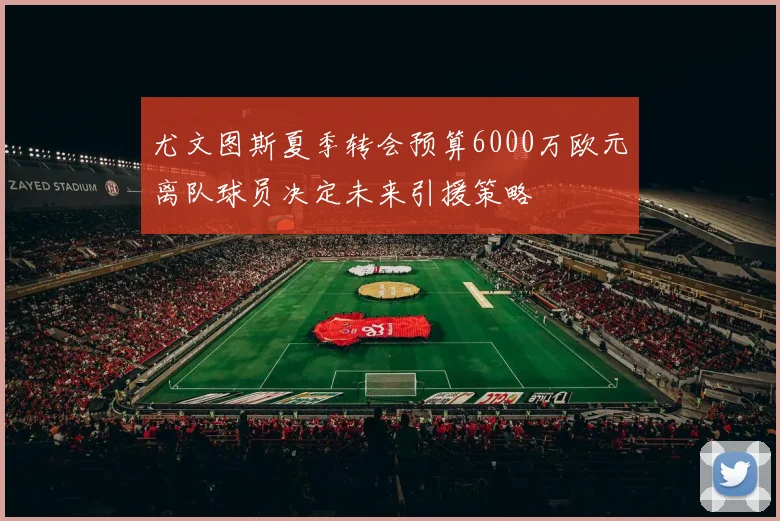 尤文图斯夏季转会预算6000万欧元离队球员决定未来引援策略