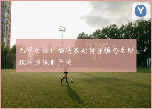 巴萨对拉什福德买断持谨慎态度财政压力依旧严峻