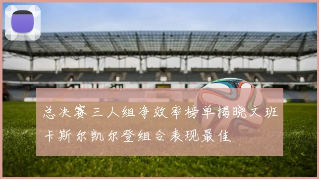总决赛三人组净效率榜单揭晓文班卡斯尔凯尔登组合表现最佳