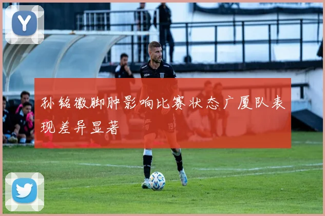 孙铭徽脚肿影响比赛状态广厦队表现差异显著