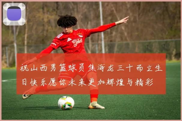 祝山西男篮球员焦海龙三十而立生日快乐愿你未来更加辉煌与精彩