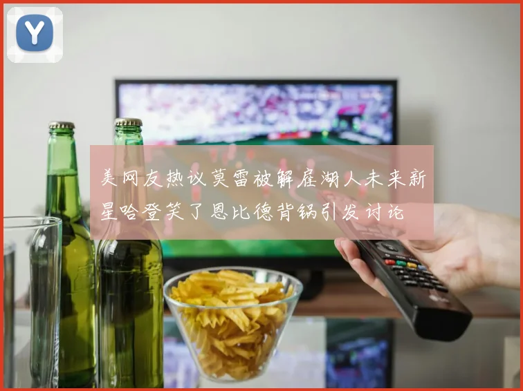 美网友热议莫雷被解雇湖人未来新星哈登笑了恩比德背锅引发讨论