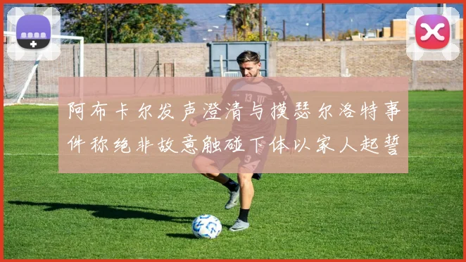 阿布卡尔发声澄清与摸瑟尔洛特事件称绝非故意触碰下体以家人起誓