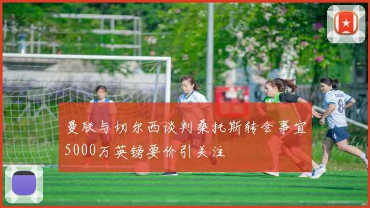 曼联与切尔西谈判桑托斯转会事宜5000万英镑要价引关注