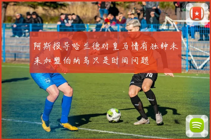 阿斯报导哈兰德对皇马情有独钟未来加盟伯纳乌只是时间问题