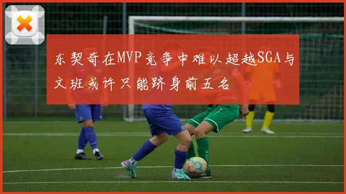 东契奇在MVP竞争中难以超越SGA与文班或许只能跻身前五名