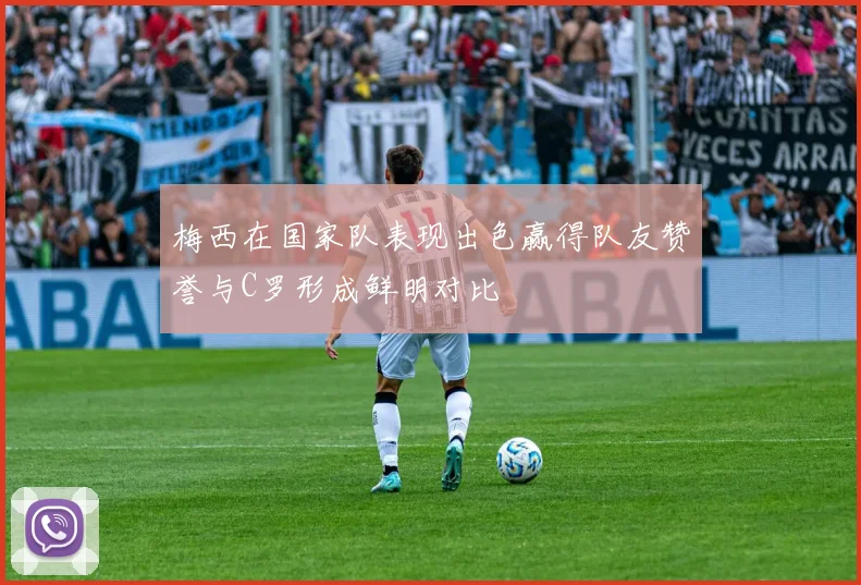 梅西在国家队表现出色赢得队友赞誉与C罗形成鲜明对比