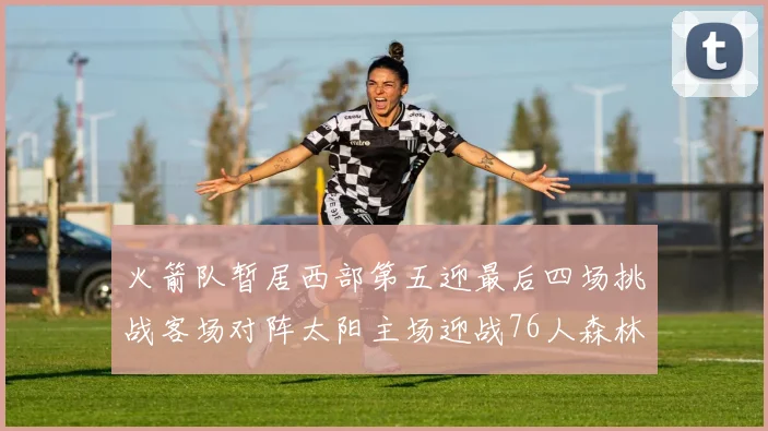 火箭队暂居西部第五迎最后四场挑战客场对阵太阳主场迎战76人森林狼与灰熊