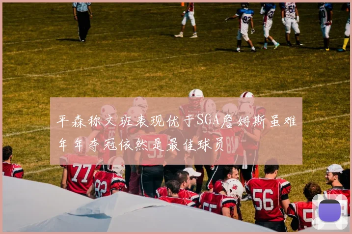 平森称文班表现优于SGA詹姆斯虽难年年夺冠依然是最佳球员