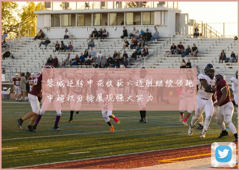 蓉城逆转申花收获六连胜继续领跑中超积分榜展现强大实力