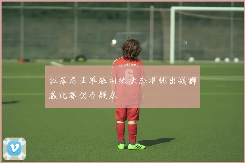 拉菲尼亚单独训练状态堪忧出战挪威比赛仍存疑虑