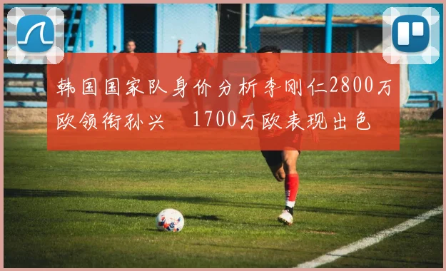 韩国国家队身价分析李刚仁2800万欧领衔孙兴慜1700万欧表现出色