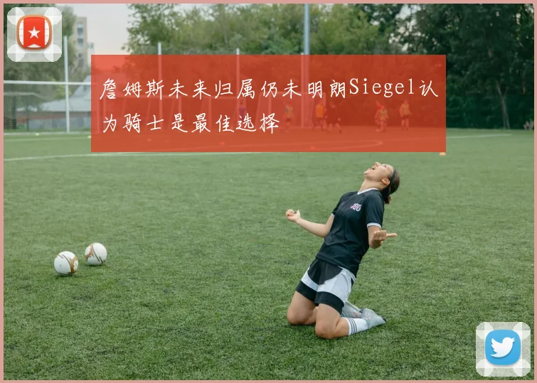 詹姆斯未来归属仍未明朗Siegel认为骑士是最佳选择