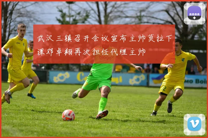武汉三镇召开会议宣布主帅莫拉下课邓卓翔再次担任代理主帅
