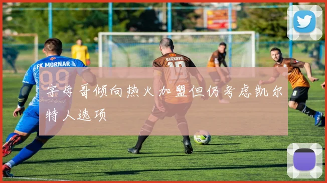 字母哥倾向热火加盟但仍考虑凯尔特人选项
