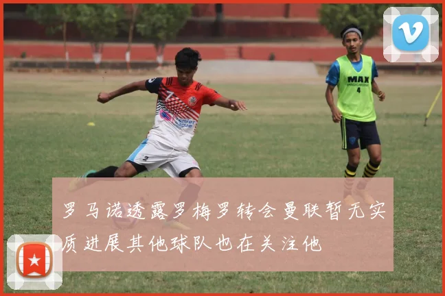 罗马诺透露罗梅罗转会曼联暂无实质进展其他球队也在关注他