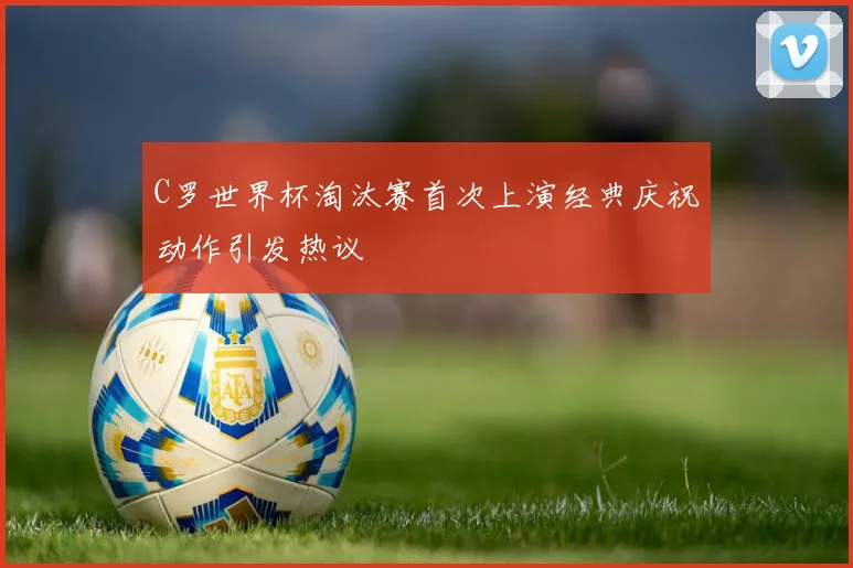 C罗世界杯淘汰赛首次上演经典庆祝动作引发热议