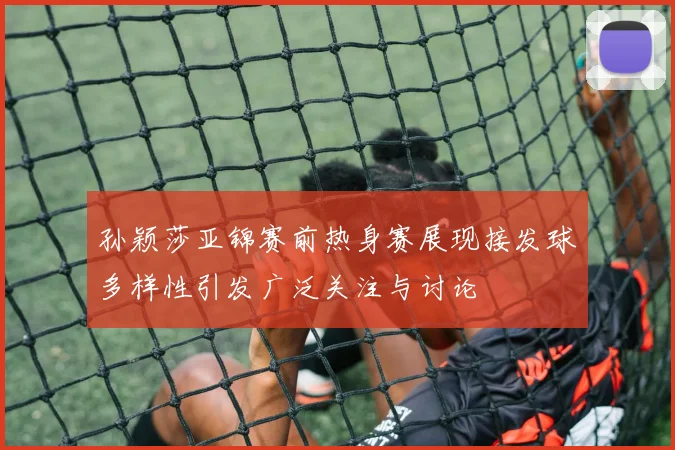 孙颖莎亚锦赛前热身赛展现接发球多样性引发广泛关注与讨论