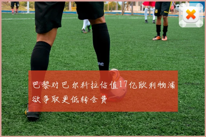 巴黎对巴尔科拉估值17亿欧利物浦欲争取更低转会费