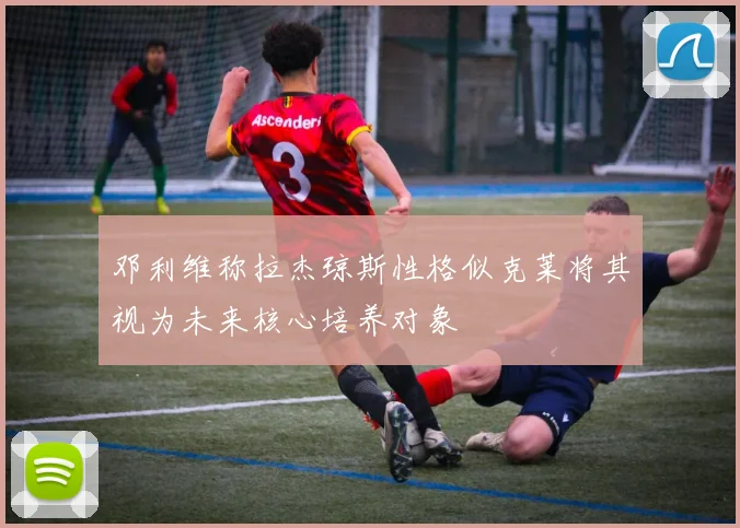 邓利维称拉杰琼斯性格似克莱将其视为未来核心培养对象